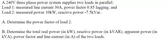 A 240V three phase power system supplies two loads in parallel:
Load 1: measured line current 30A, power factor 0.85 lagging, and
Load 2: measured power 10kW, reactive power -7.5kVar.
A. Determine the power factor of load 2.
B. Determine the total real power (in kW), reactive power (in KVAR), apparent power (in
kVA), power factor and line current (in A) of the two loads.
