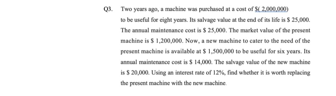 Q3.
Two years ago, a machine was purchased at a cost of $( 2,000,000)
to be useful for eight years. Its salvage value at the end of its life is $ 25,000.
The annual maintenance cost is $ 25,000. The market value of the present
machine is $ 1,200,000. Now, a new machine to cater to the need of the
present machine is available at $ 1,500,000 to be useful for six years. Its
annual maintenance cost is $ 14,000. The salvage value of the new machine
is $ 20,000. Using an interest rate of 12%, find whether it is worth replacing
the present machine with the new machine.
