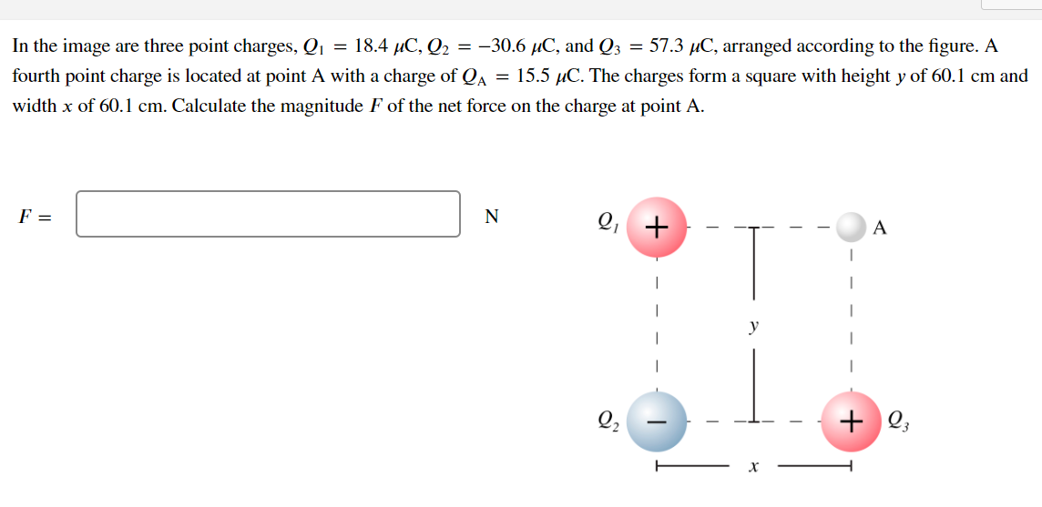 In the image are three point charges, Q1 = 18.4 µC, Q2 = -30.6 µC, and Q3 = 57.3 µC, arranged according to the figure. A
fourth point charge is located at point A with a charge of QA
= 15.5 µC. The charges form a square with height y of 60.1 cm and
width x of 60.1 cm. Calculate the magnitude F of the net force on the charge at point A.
F =
N
Q, +
A
+ Q;
