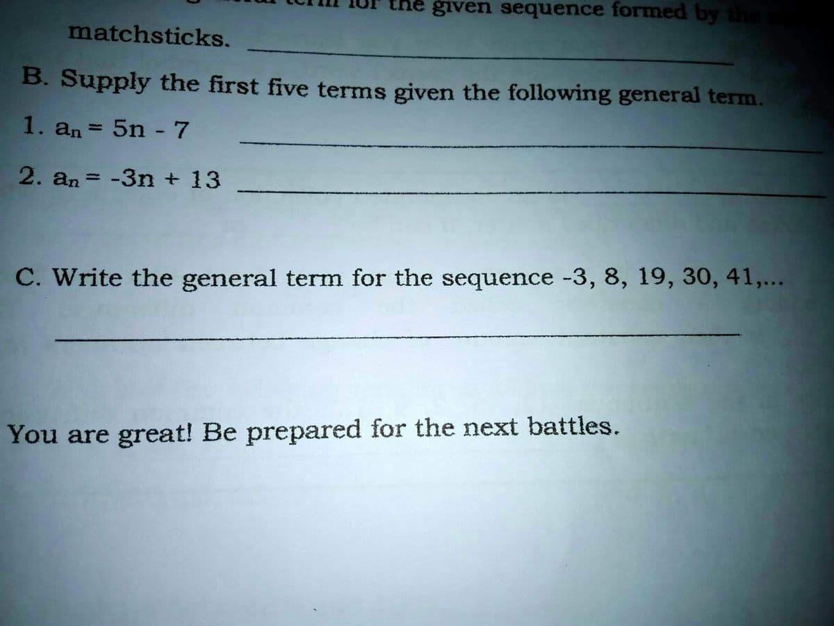 given sequence formed by th
matchsticks.
B. Supply the first five terms given the following general term.
1. an = 5n -7
2. an = -3n + 13
%3D
C. Write the general term for the sequence -3, 8, 19, 30, 41,...
You are great! Be prepared for the next battles.
