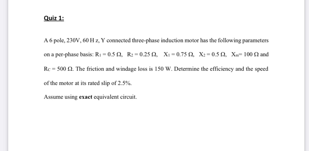 Quiz 1:
A 6 pole, 230V, 60 H z, Y connected three-phase induction motor has the following parameters
on a per-phase basis: R1 = 0.5 2, R2=0.25 N, Xı = 0.75 N, X2= 0.5 N, Xm= 100 N and
Rc = 500 N. The friction and windage loss is 150 W. Determine the efficiency and the speed
of the motor at its rated slip of 2.5%.
Assume using exact equivalent circuit.
