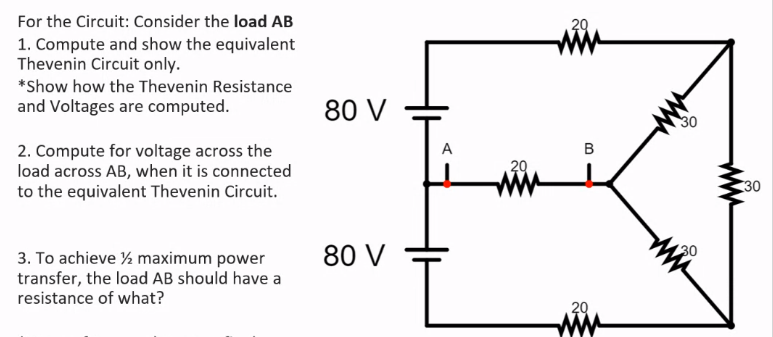 For the Circuit: Consider the load AB
ww
29
1. Compute and show the equivalent
Thevenin Circuit only.
*Show how the Thevenin Resistance
and Voltages are computed.
80 V
30
A
в
2. Compute for voltage across the
load across AB, when it is connected
to the equivalent Thevenin Circuit.
29
ww
30
80 V
30
3. To achieve ½ maximum power
transfer, the load AB should have a
resistance of what?
29
