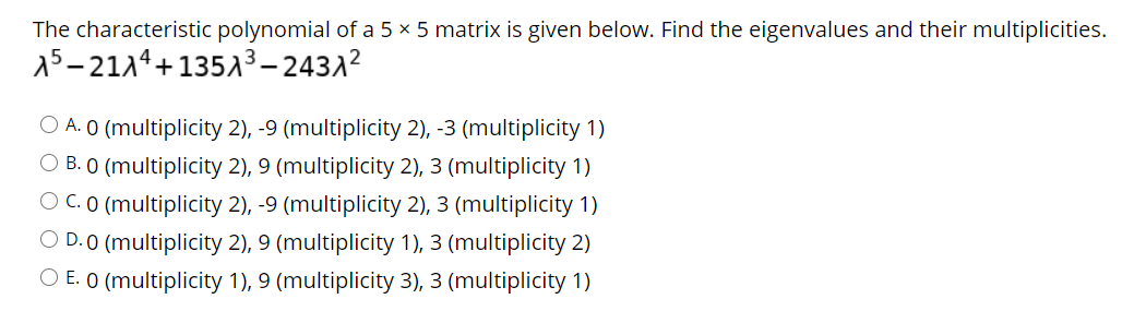 The characteristic polynomial of a 5 × 5 matrix is given below. Find the eigenvalues and their multiplicities.
15-2114+13513– 2431?
O A. O (multiplicity 2), -9 (multiplicity 2), -3 (multiplicity 1)
O B. O (multiplicity 2), 9 (multiplicity 2), 3 (multiplicity 1)
O C. O (multiplicity 2), -9 (multiplicity 2), 3 (multiplicity 1)
O D. O (multiplicity 2), 9 (multiplicity 1), 3 (multiplicity 2)
O E. O (multiplicity 1), 9 (multiplicity 3), 3 (multiplicity 1)
