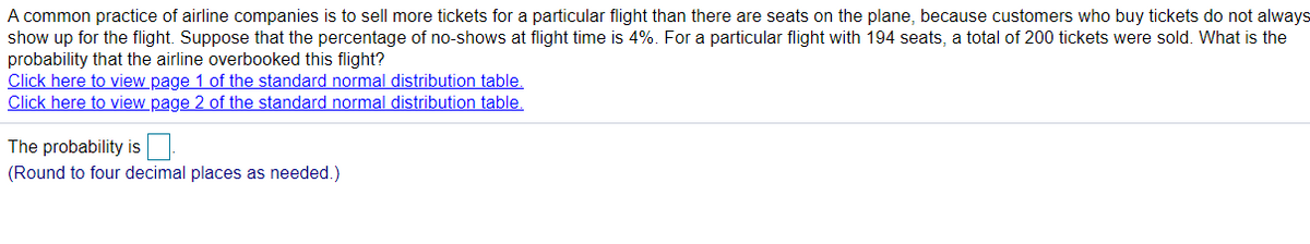 A common practice of airline companies is to sell more tickets for a particular flight than there are seats on the plane, because customers who buy tickets do not always
show up for the flight. Suppose that the percentage of no-shows at flight time is 4%. For a particular flight with 194 seats, a total of 200 tickets were sold. What is the
probability that the airline overbooked this flight?
Click here to view page 1 of the standard normal distribution table.
Click here to view page 2 of the standard normal distribution table.
The probability is
(Round to four decimal places as needed.)
