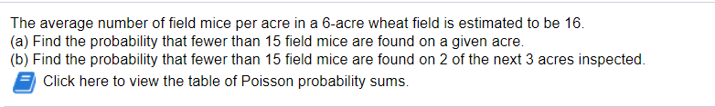 The average number of field mice per acre in a 6-acre wheat field is estimated to be 16.
(a) Find the probability that fewer than 15 field mice are found on a given acre.
(b) Find the probability that fewer than 15 field mice are found on 2 of the next 3 acres inspected.
Click here to view the table of Poisson probability sums.
