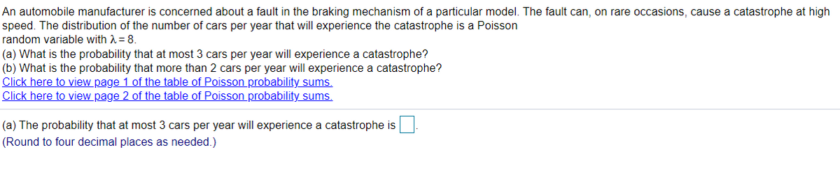 An automobile manufacturer is concerned about a fault in the braking mechanism of a particular model. The fault can, on rare occasions, cause a catastrophe at high
speed. The distribution of the number of cars per year that will experience the catastrophe is a Poisson
random variable with A = 8.
(a) What is the probability that at most 3 cars per year will experience a catastrophe?
(b) What is the probability that more than 2 cars per year will experience a catastrophe?
Click here to view page 1 of the table of Poisson probability sums.
Click here to view page 2 of the table of Poisson probability sums.
(a) The probability that at most 3 cars per year will experience a catastrophe is
(Round to four decimal places as needed.)
