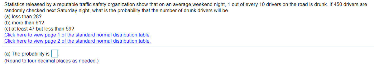 Statistics released by a reputable traffic safety organization show that on an average weekend night, 1 out of every 10 drivers on the road is drunk. If 450 drivers are
randomly checked next Saturday night, what is the probability that the number of drunk drivers will be
(a) less than 28?
(b) more than 61?
(c) at least 47 but less than 59?
Click here to view page 1 of the standard normal distribution table.
Click here to view page 2 of the standard normal distribution table.
(a) The probability is
(Round to four decimal places as needed.)
