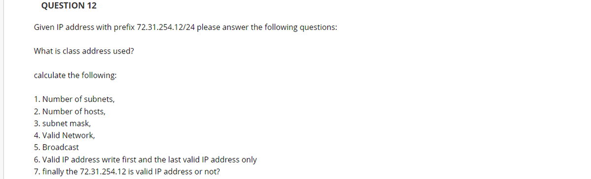 QUESTION 12
Given IP address with prefix 72.31.254.12/24 please answer the following questions:
What is class address used?
calculate the following:
1. Number of subnets,
2. Number of hosts,
3. subnet mask,
4. Valid Network,
5. Broadcast
6. Valid IP address write first and the last valid IP address only
7. finally the 72.31.254.12 is valid IP address or not?
