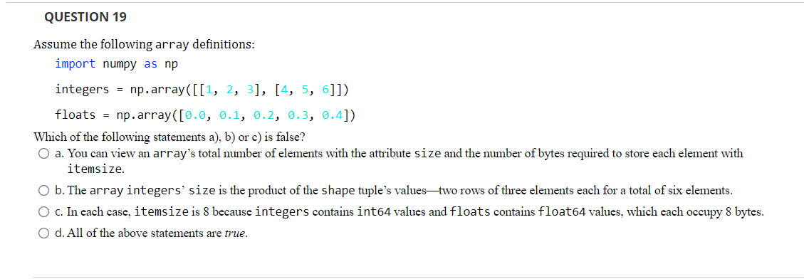 QUESTION 19
Assume the following array definitions:
import numpy as np
integers = np.array([[1, 2, 3], [4, 5, 6]])
floats = np.array([0.0, 0.1, 0.2, 0.3, 0.4])
Which of the following statements a), b) or c) is false?
O a. You can view an array's total number of elements with the attribute size and the number of bytes required to store each element with
itemsize.
O b. The array integers' size is the product of the shape tuple's values-two rows of three elements each for a total of six elements.
O c. In each case, itemsize is 8 because integers contains int64 values and floats contains float64 values, which each occupy 8 bytes.
O d. All of the above statements are true.
