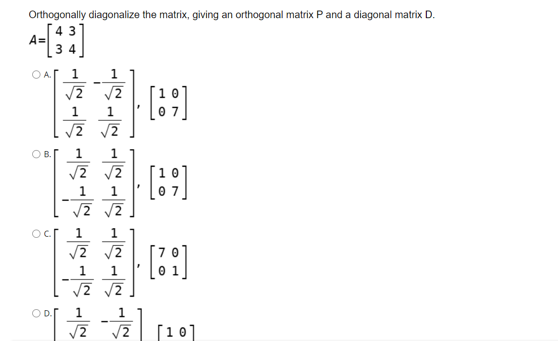 Orthogonally diagonalize the matrix, giving an orthogonal matrix P and a diagonal matrix D.
4 3
A=
3 4
OA.
1
1
[:]
1
1
В.
1
1
1
1
O c.
1
1
[:]
1
1
OD.
1
1
/2
[10]
O N
