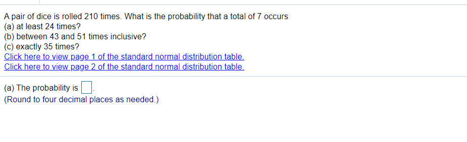 A pair of dice is rolled 210 times. What is the probability that a total of 7 occurs
(a) at least 24 times?
(b) between 43 and 51 times inclusive?
(c) exactly 35 times?
Click here to view page 1 of the standard normal distribution table.
Click here to view page 2 of the standard normal distribution table.
(a) The probability is
(Round to four decimal places as needed.)

