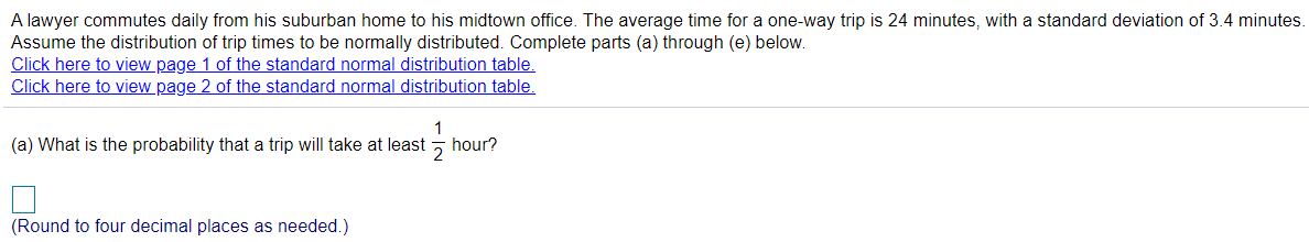 A lawyer commutes daily from his suburban home to his midtown office. The average time for a one-way trip is 24 minutes, with a standard deviation of 3.4 minutes.
Assume the distribution of trip times to be normally distributed. Complete parts (a) through (e) below.
Click here to view page 1 of the standard normal distribution table.
Click here to view page 2 of the standard normal distribution table.
1
hour?
(a) What is the probability that a trip will take at least
(Round to four decimal places as needed.)
