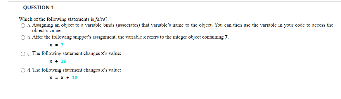 QUESTION 1
Which of the following statements is false?
O a. Assigning an object to a variable binds (associates) that variable's name to the object. You can then use the variable in your code to access the
object's value.
O b. After the following snippet's assignment, the variable x refers to the integer object containing 7.
x = 7
O c. The following statement changes x's value:
х+ 10
O d. The following statement changes x's value:
х х + 10
