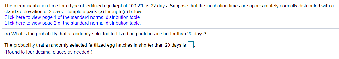 The mean incubation time for a type of fertilized egg kept at 100.2°F is 22 days. Suppose that the incubation times are approximately normally distributed with a
standard deviation of 2 days. Complete parts (a) through (c) below.
Click here to view page 1 of the standard normal distribution table.
Click here to view page 2 of the standard normal distribution table,
(a) What is the probability that a randomly selected fertilized egg hatches in shorter than 20 days?
The probability that a randomly selected fertilized egg hatches in shorter than 20 days is
(Round to four decimal places as needed.)
