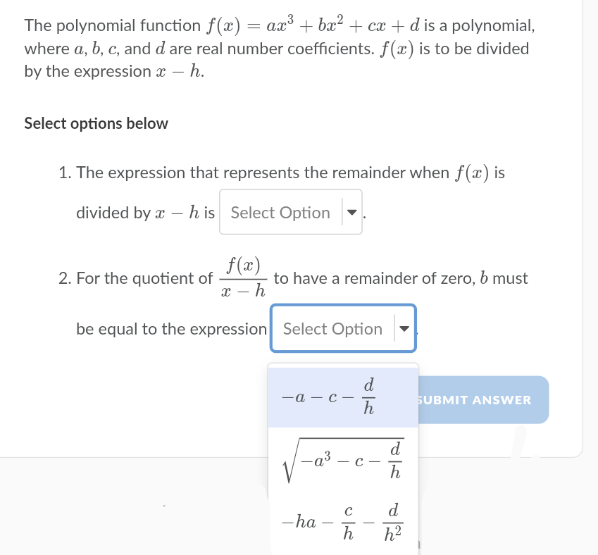 The polynomial function f(x) = ax° + bx? + cx + d is a polynomial,
where a, b, c, and d are real number coefficients. f(x) is to be divided
by the expression x – h.
Select options below
1. The expression that represents the remainder when f(x) is
divided by x – h is Select Option
f(x)
2. For the quotient of
to have a remainder of zero, b must
x – h
be equal to the expression Select Option
d
—а — с —
h
SUBMIT ANSWER
d
-a³
|
h
d
-ha
h
-
-
h2
