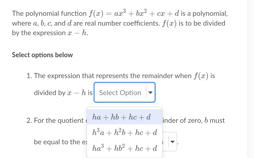 The polynomial function f(x) = ax + bx? + cx + d is a polynomial,
where a, b, c, and d are real number coefficients. f(x) is to be divided
by the expression x – h.
Select options below
1. The expression that represents the remainder when f(x) is
divided by x – h is Select Option
2. For the quotient « ha + hb + hc + d
h®a + h?b+ hc+ d
inder of zero, b must
be equal to the e)
ha' + hb? + hc + d
