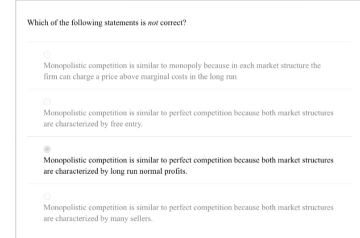 Which of the following statements is not correct?
Monopolistic competition is similar to monopoly because in each market structure the
firm can charge a price above marginal costs in the long run
Monopolistic competition is similar to perfect competition because both market structures
are characterized by free entry.
Monopolistic competition is similar to perfect competition because both market structures
are characterized by long run normal profits.
Monopolistic competition is similar to perfect competition because both market structures
are characterized by many sellers.
