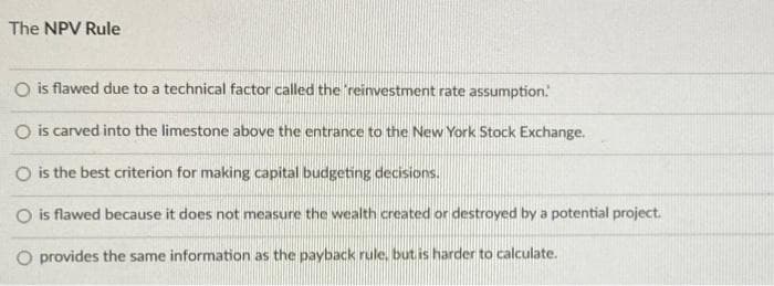 The NPV Rule
O is flawed due to a technical factor called the 'reinvestment rate assumption.
O is carved into the limestone above the entrance to the New York Stock Exchange.
O is the best criterion for making capital budgeting decisions.
O is flawed because it does not measure the wealth created or destroyed by a potential project.
O provides the same information as the payback rule, but is harder to calculate.
