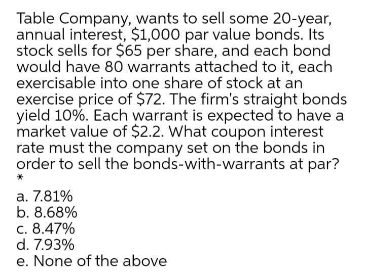 Table Company, wants to sell some 20-year,
annual interest, $1,000 par value bonds. Its
stock sells for $65 per share, and each bond
would have 80 warrants attached to it, each
exercisable into one share of stock at an
exercise price of $72. The firm's straight bonds
yield 10%. Each warrant is expected to have a
market value of $2.2. What coupon interest
rate must the company set on the bonds in
order to sell the bonds-with-warrants at par?
a. 7.81%
b. 8.68%
c. 8.47%
d. 7.93%
e. None of the above
