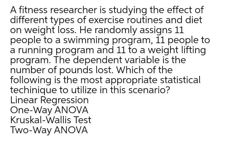 A fitness researcher is studying the effect of
different types of exercise routines and diet
on weight loss. He randomly assigns 11
people to a swimming program, 11 people to
a running program and 11 to a weight lifting
program. The dependent variable is the
number of pounds lost. Which of the
following is the most appropriate statistical
techinique to utilize in this scenario?
Linear Regression
One-Way ANOVA
Kruskal-Wallis Test
Two-Way ANOVA

