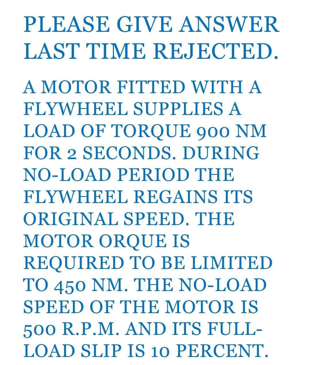 PLEASE GIVE ANSWER
LAST TIME REJECTED.
A MOTOR FITTED WITH A
FLYWHEEL SUPPLIES A
LOAD OF TORQUE 900 NM
FOR 2 SECONDS. DURING
NO-LOAD PERIOD THE
FLYWHEEL REGAINS ITS
ORIGINAL SPEED. THE
MOTOR ORQUE IS
REQUIRED TO BE LIMITED
TO 450 NM. THE NO-LOAD
SPEED OF THE MOTOR IS
500 R.P.M. AND ITS FULL-
LOAD SLIP IS 10 PERCENT.