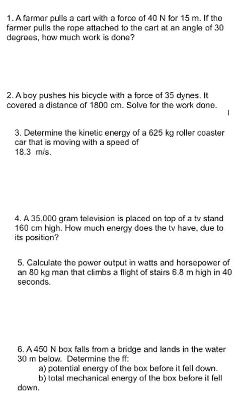 1. A farmer pulls a cart with a force of 40 N for 15 m. If the
farmer pulls the rope attached to the cart at an angle of 30
degrees, how much work is done?
2. A boy pushes his bicycle with a force of 35 dynes. It
covered a distance of 1800 cm. Solve for the work done.
3. Determine the kinetic energy of a 625 kg roller coaster
car that is moving with a speed of
18.3 m/s.
4. A 35,000 gram television is placed on top of a tv stand
160 cm high. How much energy does the tv have, due to
its position?
5. Calculate the power output in watts and horsepower of
an 80 kg man that climbs a flight of stairs 6.8 m high in 40
seconds.
6. A 450 N box falls from a bridge and lands in the water
30 m below. Determine the ff:
a) potential energy of the box before it fell down.
b) total mechanical energy of the box before it fell
down.