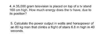 4. A 35,000 gram television is placed on top of a tv stand
160 cm high. How much energy does the tv have, due to
its position?
5. Calculate the power output in watts and horsepower of
an 80 kg man that climbs a flight of stairs 6.8 m high in 40
seconds.