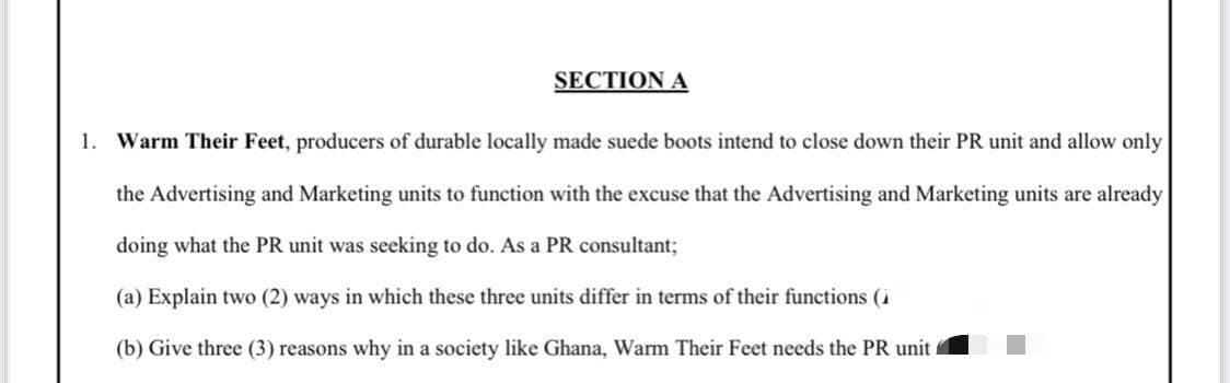 SECTION A
1. Warm Their Feet, producers of durable locally made suede boots intend to close down their PR unit and allow only
the Advertising and Marketing units to function with the excuse that the Advertising and Marketing units are already
doing what the PR unit was seeking to do. As a PR consultant;
(a) Explain two (2) ways in which these three units differ in terms of their functions (
(b) Give three (3) reasons why in a society like Ghana, Warm Their Feet needs the PR unit.