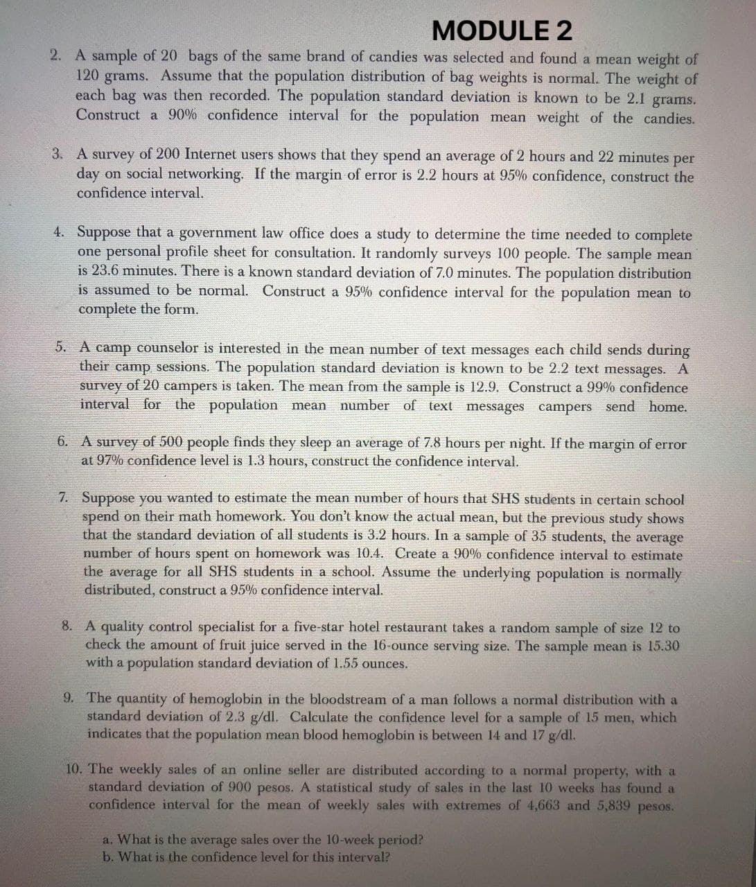 MODULE 2
2. A sample of 20 bags of the same brand of candies was selected and found a mean weight of
120 grams. Assume that the population distribution of bag weights is normal. The weight of
each bag was then recorded. The population standard deviation is known to be 2.1 grams.
Construct a 90% confidence interval for the population mean weight of the candies.
3. A survey of 200 Internet users shows that they spend an average of 2 hours and 22 minutes per
day on social networking. If the margin of error is 2.2 hours at 95% confidence, construct the
confidence interval.
4. Suppose that a government law office does a study to determine the time needed to complete
one personal profile sheet for consultation. It randomly surveys 100 people. The sample mean
is 23.6 minutes. There is a known standard deviation of 7.0 minutes. The population distribution
is assumed to be normal. Construct a 95% confidence interval for the population mean to
complete the form.
5. A camp counselor is interested in the mean number of text messages each child sends during
their camp sessions. The population standard deviation is known to be 2.2 text messages. A
survey of 20 campers is taken. The mean from the sample is 12.9. Construct a 99% confidence
interval for the population mean number of text messages campers send home.
6. A survey of 500 people finds they sleep an average of 7.8 hours per night. If the margin of error
at 97% confidence level is 1.3 hours, construct the confidence interval.
7. Suppose you wanted to estimate the mean number of hours that SHS students in certain school
spend on their math homework. You don't know the actual mean, but the previous study shows
that the standard deviation of all students is 3.2 hours. In a sample of 35 students, the average
number of hours spent on homework was 10.4. Create a 90% confidence interval to estimate
the average for all SHS students in a school. Assume the underlying population is normally
distributed, construct a 95% confidence interval.
8. A quality control specialist for a five-star hotel restaurant takes a random sample of size 12 to
check the amount of fruit juice served in the 16-ounce serving size. The sample mean is 15.30
with a population standard deviation of 1.55 ounces.
9. The quantity of hemoglobin in the bloodstream of a man follows a normal distribution with a
standard deviation of 2.3 g/dl. Calculate the confidence level for a sample of 15 men, which
indicates that the population mean blood hemoglobin is between 14 and 17 g/dl.
10. The weekly sales of an online seller are distributed according to a normal property, with a
standard deviation of 900 pesos. A statistical study of sales in the last 10 weeks has found a
confidence interval for the mean of weekly sales with extremes of 4,663 and 5,839 pesos.
a. What is the average sales over the 10-week period?
b. What is the confidence level for this interval?