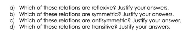 a) Which of these relations are reflexive? Justify your answers.
Which of these relations are symmetric? Justify your answers.
c) Which of these relations are antisymmetric? Justify your answer.
d) Which of these relations are transitive? Justify your answers.