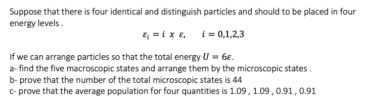 Suppose that there is four identical and distinguish particles and should to be placed in four
energy levels.
E = i x ɛ,
i = 0,1,2,3
If we can arrange particles so that the total energy U = 6ɛ.
a- find the five macroscopic states and arrange them by the microscopic states.
b- prove that the number of the total microscopic states is 44
c- prove that the average population for four quantities is 1.09, 1.09 , 0.91 , 0.91
