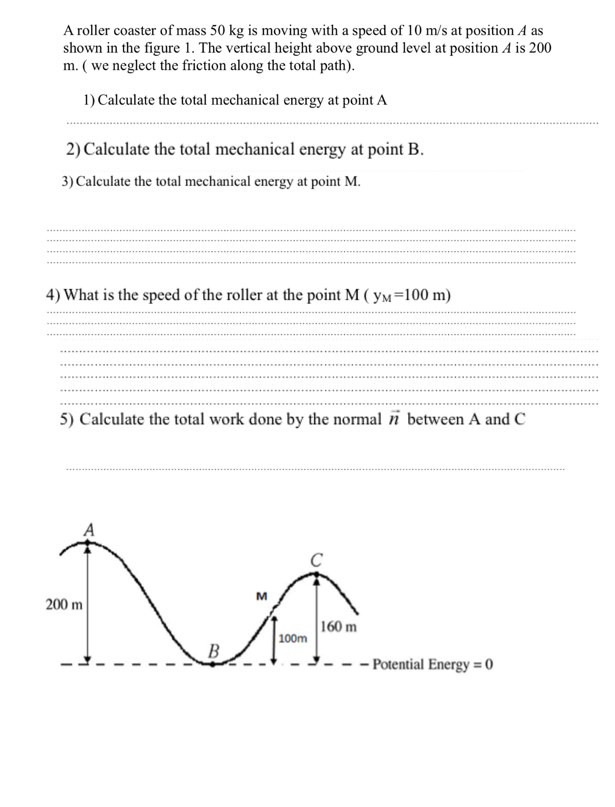 A roller coaster of mass 50 kg is moving with a speed of 10 m/s at position A as
shown in the figure 1. The vertical height above ground level at position A is 200
m. ( we neglect the friction along the total path).
1) Calculate the total mechanical energy at point A
2) Calculate the total mechanical energy at point B.
3) Calculate the total mechanical energy at point M.
4) What is the speed of the roller at the point M ( yM=100 m)
5) Calculate the total work done by the normal n between A and C
A
C
M
200 m
160 m
100m
- Potential Energy = 0
