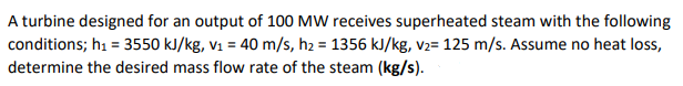 A turbine designed for an output of 100 MW receives superheated steam with the following
conditions; hi = 3550 kJ/kg, v1 = 40 m/s, h2 = 1356 kJ/kg, v2= 125 m/s. Assume no heat loss,
determine the desired mass flow rate of the steam (kg/s).
