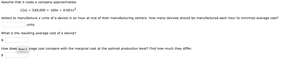 Assume that it costs a company approximately
C(x) = 529,000 + 160x + 0.001x?
dollars to manufacture x units of a device in an hour at one of their manufacturing centers. How many devices should be manufactured each hour to minimize average cost?
units
What is the resulting average cost of a device?
$
How does Read It trage cost compare with the marginal cost at the optimal production level? Find how much they differ.
