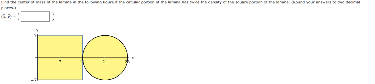 Find the center of mass of the lamina in the following figure if the circular portion of the lamina has twice the density of the square portion of the lamina. (Round your answers to two decimal
places.)
(X, ỹ) =
y
7.
X
21
