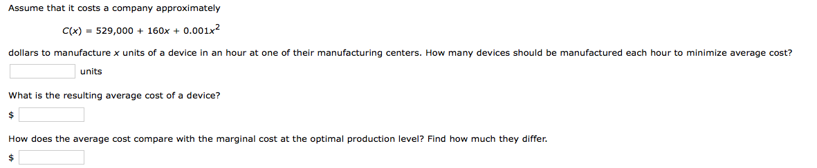 Assume that it costs a company approximately
C(x) = 529,000 + 160x + 0.001x2
dollars to manufacture x units of a device in an hour at one of their manufacturing centers. How many devices should be manufactured each hour to minimize average cost?
units
What is the resulting average cost of a device?
$
How does the average cost compare with the marginal cost at the optimal production level? Find how much they differ.
