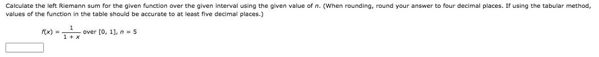 Calculate the left Riemann sum for the given function over the given interval using the given value of n. (When rounding, round your answer to four decimal places. If using the tabular method,
values of the function in the table should be accurate to at least five decimal places.)
f(x) =
over [0, 1], n = 5
1 + x
