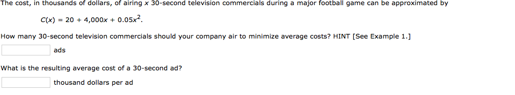 The cost, in thousands of dollars, of airing x 30-second television commercials during a major football game can be approximated by
C(x) = 20 + 4,000x + 0.05x2.
How many 30-second television commercials should your company air to minimize average costs? HINT [See Example 1.]
ads
What is the resulting average cost of a 30-second ad?
thousand dollars per ad
