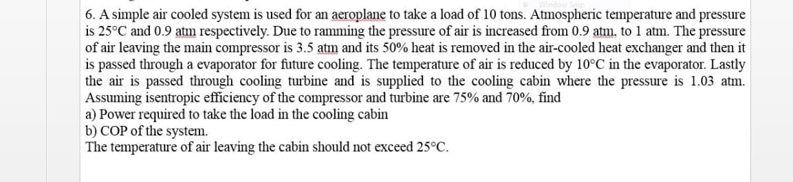 6. A simple air cooled system is used for an aeroplane to take a load of 10 tons. Atmospheric temperature and
is 25°C and 0.9 atm respectively. Due to ramming the pressure of air is increased from 0.9 atm. to 1 atm. The pressure
of air leaving the main compressor is 3.5 atm and its 50% heat is removed in the air-cooled heat exchanger and then it
is passed through a evaporator for future cooling. The temperature of air is reduced by 10°C in the evaporator. Lastly
the air is passed through cooling turbine and is supplied to the cooling cabin where the pressure is 1.03 atm.
Assuming isentropic efficiency of the compressor and turbine are 75% and 70%, find
a) Power required to take the load in the cooling cabin
b) COP of the system.
The temperature of air leaving the cabin should not exceed 25°C.
pressure
