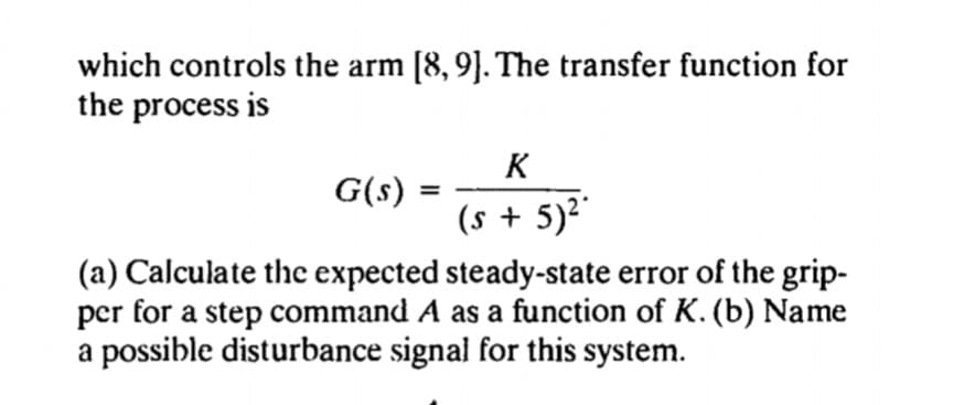 which controls the arm [8, 9]. The transfer function for
the process is
K
G(s) :
(s + 5)²"
(a) Calculate thc expected steady-state error of the grip-
per for a step command A as a function of K. (b) Name
a possible disturbance signal for this system.
