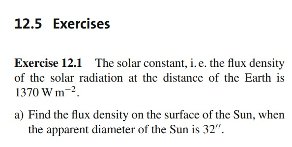 12.5 Exercises
Exercise 12.1 The solar constant, i. e. the flux density
of the solar radiation at the distance of the Earth is
1370 W m-2.
a) Find the flux density on the surface of the Sun, when
the apparent diameter of the Sun is 32".

