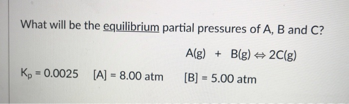 What will be the equilibrium partial pressures of A, B and C?
A(g) + B(g) 2C(g)
Kp
= 0.0025 [A] = 8.00 atm
[B] = 5.00 atm
%3D
%3!

