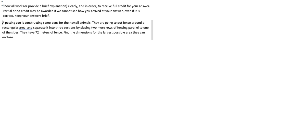 *
*Show all work (or provide a brief explanation) clearly, and in order, to receive full credit for your answer.
Partial or no credit may be awarded if we cannot see how you arrived at your answer, even if it is
correct. Keep your answers brief.
A petting zoo is constructing some pens for their small animals. They are going to put fence around a
rectangular area, and separate it into three sections by placing two more rows of fencing parallel to one
of the sides. They have 72 meters of fence. Find the dimensions for the largest possible area they can
enclose.
