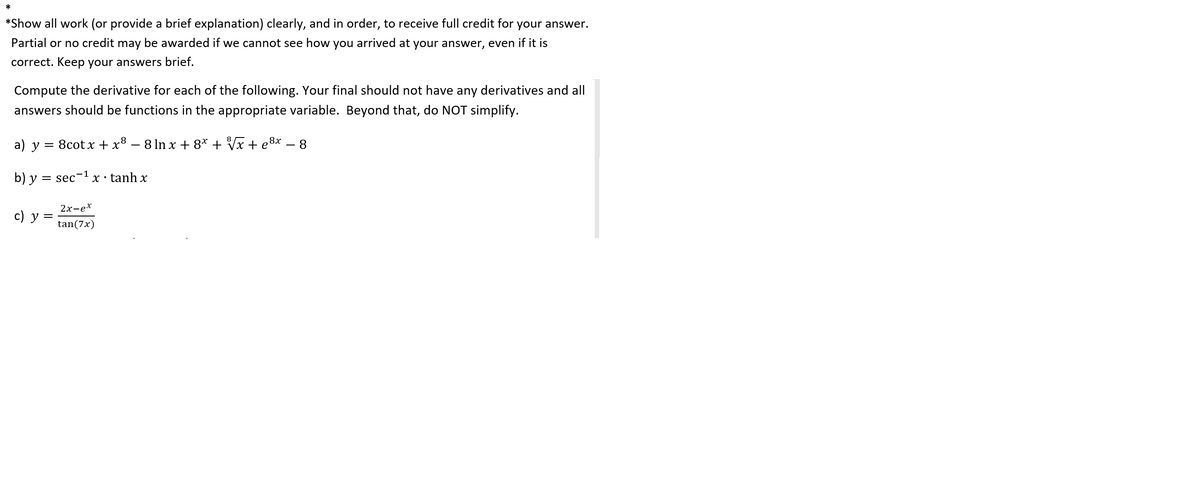 *
*Show all work (or provide a brief explanation) clearly, and in order, to receive full credit for your answer.
Partial or no credit may be awarded if we cannot see how you arrived at your answer, even if it is
correct. Keep your answers brief.
Compute the derivative for each of the following. Your final should not have any derivatives and all
answers should be functions in the appropriate variable. Beyond that, do NOT simplify.
a) у 3 8сot xх + х8 — 8ln xх + 8* + Vx + е8x — 8
b) y = sec'
X · tanh x
2х-ех
с) у 3
tan(7x)
