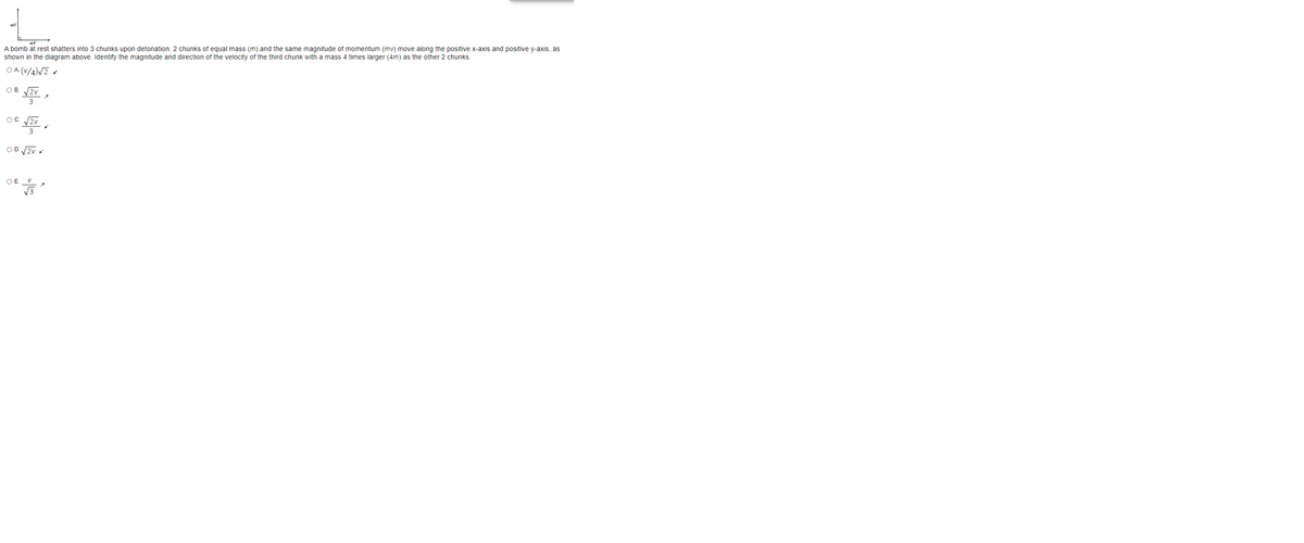 A bomb at rest shatters into 3 chunks upon detonation. 2 chunks of equal mass (m) and the same magnitude of momentum (mv) move along the positive x-axis and positive y-axis, as
shown in the diagram above. Identify the magnitude and direction of the velocity of the third chunk with a mass 4 times larger (4m) as the other 2 chunks.
O A (V/4)/2 «
OB.
2v
3
OC. 2v
亭。
3
O D. 2v
O .
