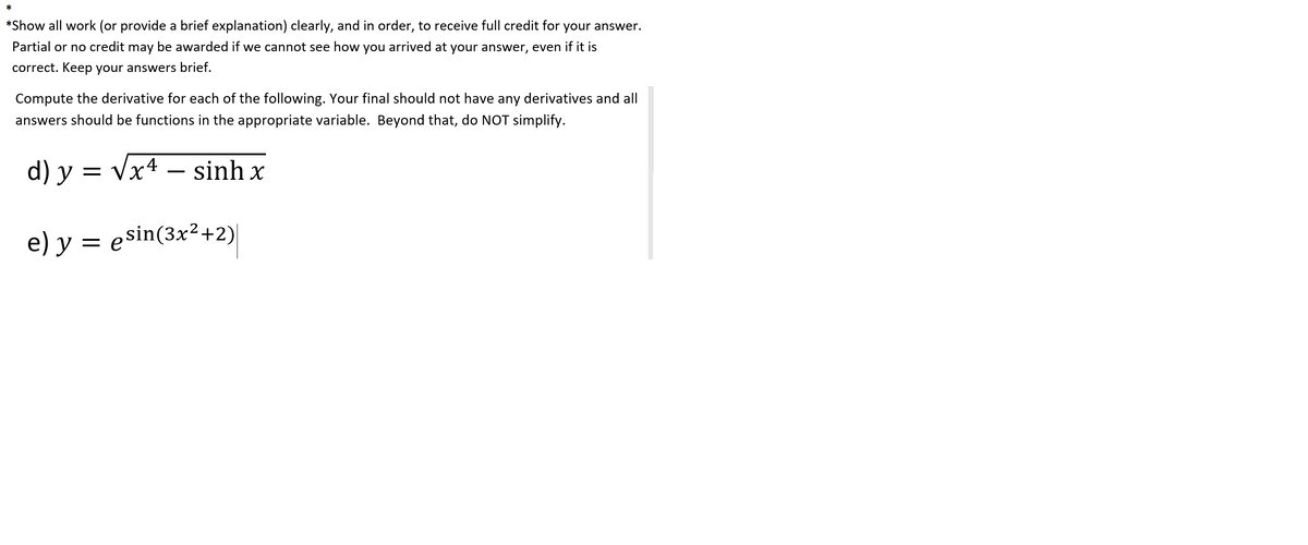 *
*Show all work (or provide a brief explanation) clearly, and in order, to receive full credit for your answer.
Partial or no credit may be awarded if we cannot see how you arrived at your answer, even if it is
correct. Keep your answers brief.
Compute the derivative for each of the following. Your final should not have any derivatives and all
answers should be functions in the appropriate variable. Beyond that, do NOT simplify.
d) y = vx4 – sinh x
e) y = esin(3x²+2)|
