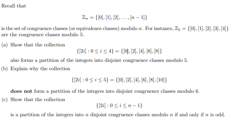 Recall that
Z, = {[0), [1], [2], . .. [n – 1]}
is the set of congruence classes (or equivalence classes) modulo n. For instance, Z, = {[0], [1], [2], [3), [4)}
are the congruence classes modulo 5.
(a) Show that the collection
{{2i] : 0<i< 4} = {[0], [2], [4), [6], [8]}
also forms a partition of the integers into disjoint congruence classes modulo 5.
(b) Explain why the collection
{{2i] : 0 <i< 5} = {[0], [2], [4), [6], [8], [10]}
does not form a partition of the integers into disjoint congruence classes modulo 6.
(c) Show that the collection
{{2i] : 0 <i<n - 1}
is a partition of the integers into n disjoint congruence classes modulo n if and only if n is odd.
