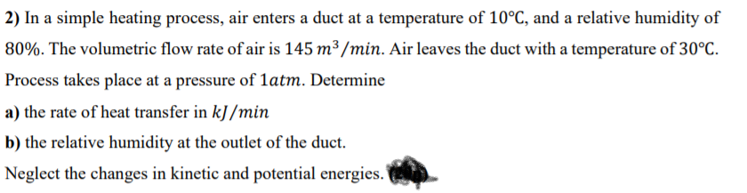 2) In a simple heating process, air enters a duct at a temperature of 10°C, and a relative humidity of
80%. The volumetric flow rate of air is 145 m³/min. Air leaves the duct with a temperature of 30°C.
Process takes place at a pressure of 1atm. Determine
a) the rate of heat transfer in kJ /min
b) the relative humidity at the outlet of the duct.
Neglect the changes in kinetic and potential energies.
