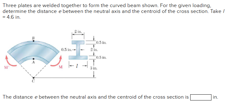 Three plates are welded together to form the curved beam shown. For the given loading,
determine the distance e between the neutral axis and the centroid of the cross section. Take /
= 4.6 in.
2 in.
0.5 in.-
#
0.5 in.
in.
0.5 in.
3 in.
The distance e between the neutral axis and the centroid of the cross section is
in.
