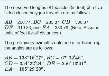 The observed lengths of the sides (in feet) of a five-
sided closed polygon traverse are as follows:
AB= 200.74, BC = 285.87, CD= 500.37,
DE = 319.33, and EA = 380.78. (Note: Assume
units of feet for all distances.)
The preliminary azimuths obtained after balancing
the angles are as follows:
AB = 138°16'27", BC = 67° 02'46",
CD = 354°22'24", DE = 256°13'01",
EA = 185°29'20".
